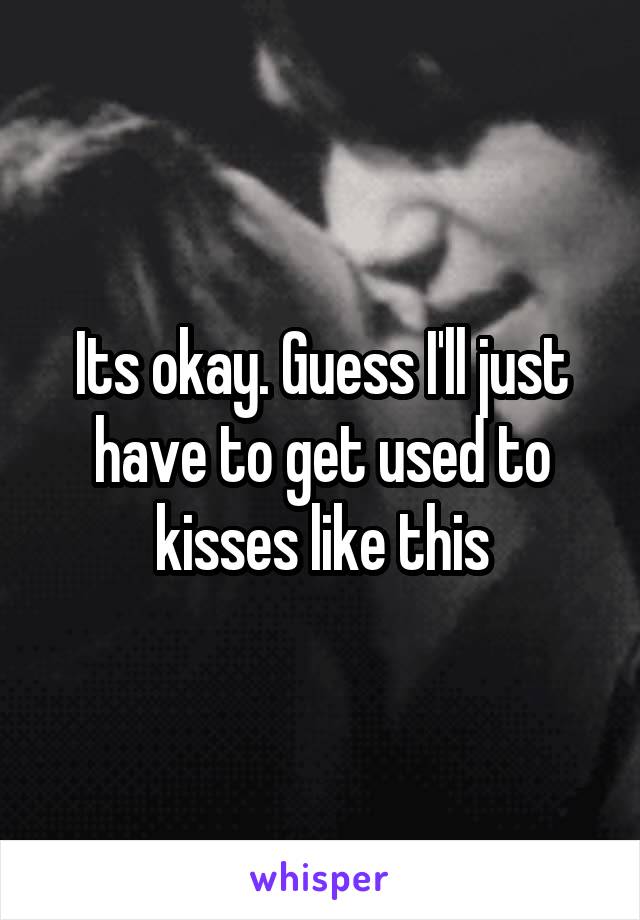 Its okay. Guess I'll just have to get used to kisses like this