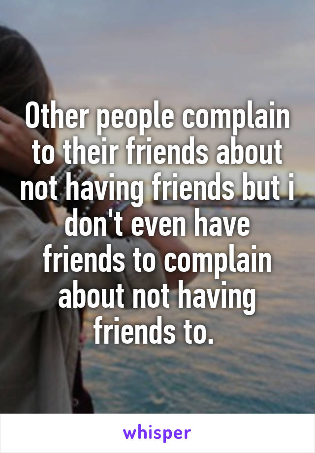 Other people complain to their friends about not having friends but i don't even have friends to complain about not having friends to. 