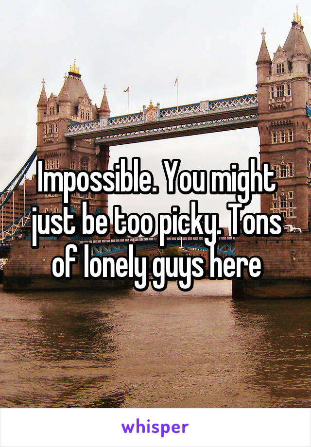 Impossible. You might just be too picky. Tons of lonely guys here