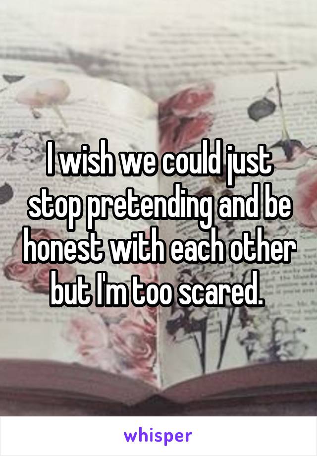 I wish we could just stop pretending and be honest with each other but I'm too scared. 