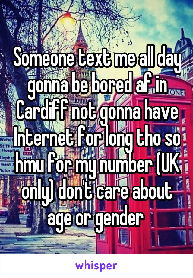 Someone text me all day gonna be bored af in Cardiff not gonna have Internet for long tho so hmu for my number (UK only) don't care about age or gender 