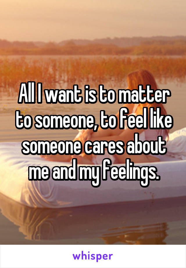 All I want is to matter to someone, to feel like someone cares about me and my feelings.