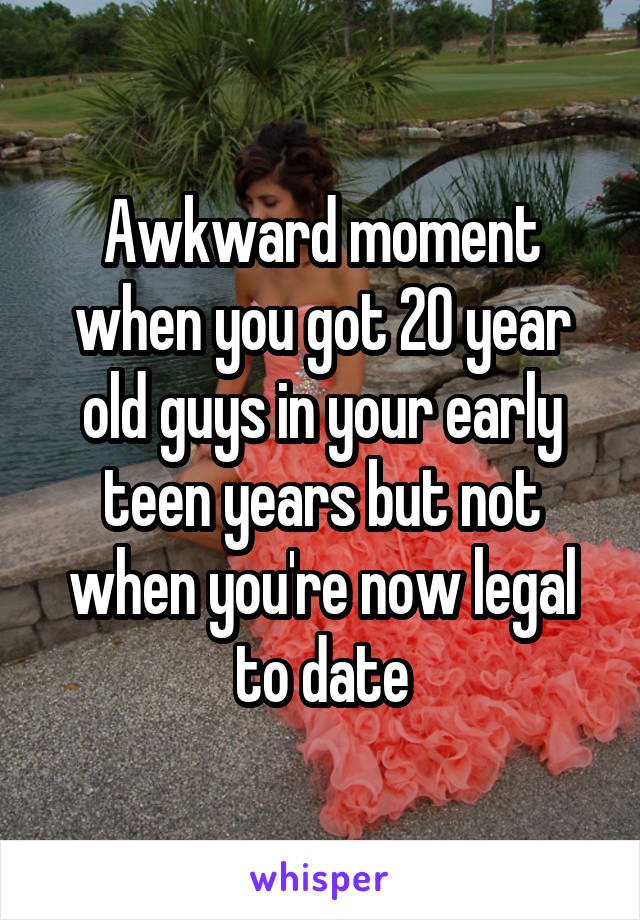 Awkward moment when you got 20 year old guys in your early teen years but not when you're now legal to date