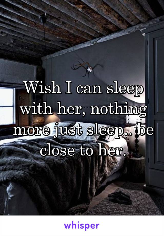 Wish I can sleep with her, nothing more just sleep.. be close to her.