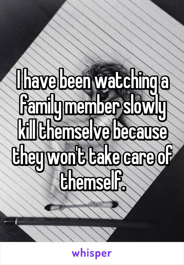 I have been watching a family member slowly kill themselve because they won't take care of themself.