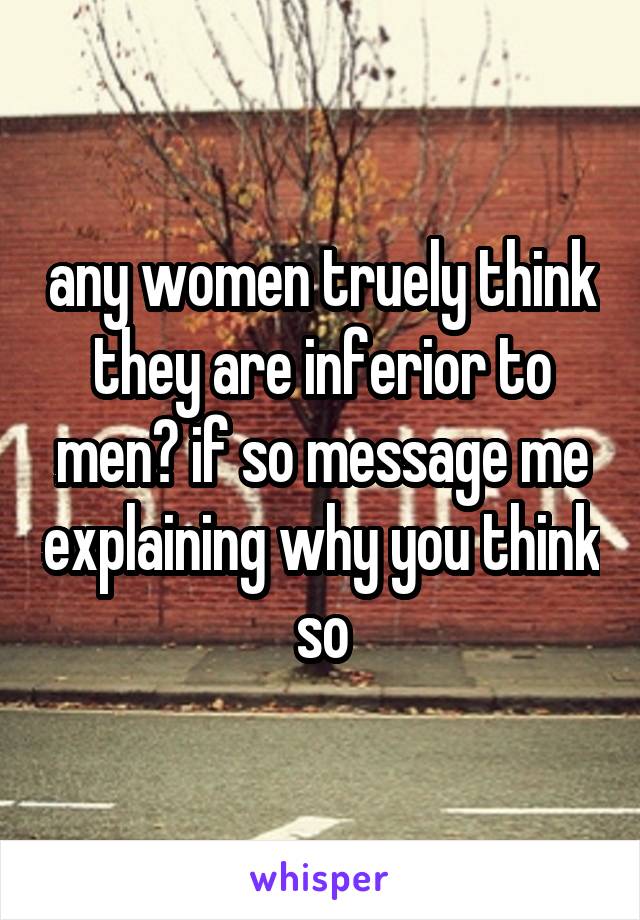 any women truely think they are inferior to men? if so message me explaining why you think so