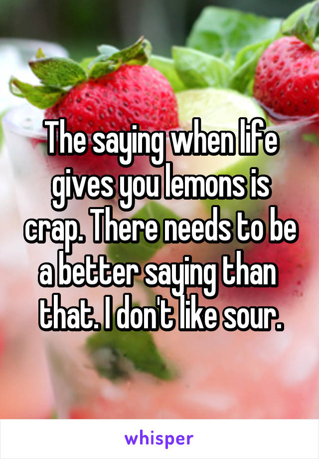 The saying when life gives you lemons is crap. There needs to be a better saying than  that. I don't like sour.