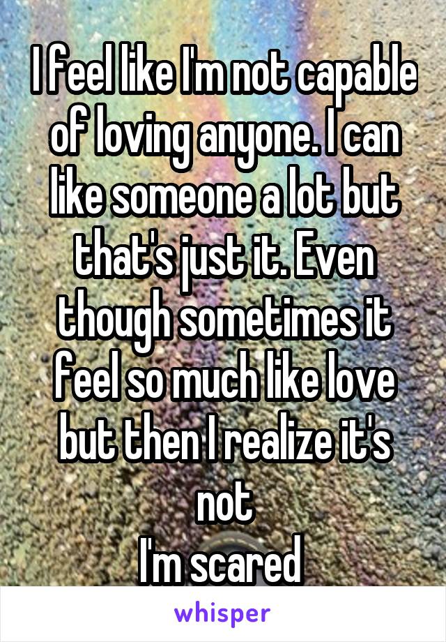 I feel like I'm not capable of loving anyone. I can like someone a lot but that's just it. Even though sometimes it feel so much like love but then I realize it's not
I'm scared 