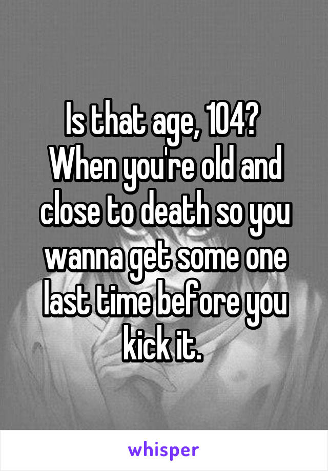 Is that age, 104? 
When you're old and close to death so you wanna get some one last time before you kick it. 