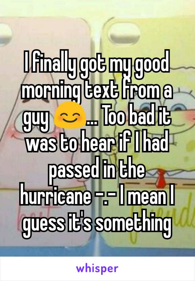 I finally got my good morning text from a guy 😊... Too bad it was to hear if I had passed in the hurricane -.- I mean I guess it's something