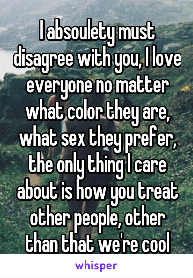 I absoulety must disagree with you, I love everyone no matter what color they are, what sex they prefer, the only thing I care about is how you treat other people, other than that we're cool