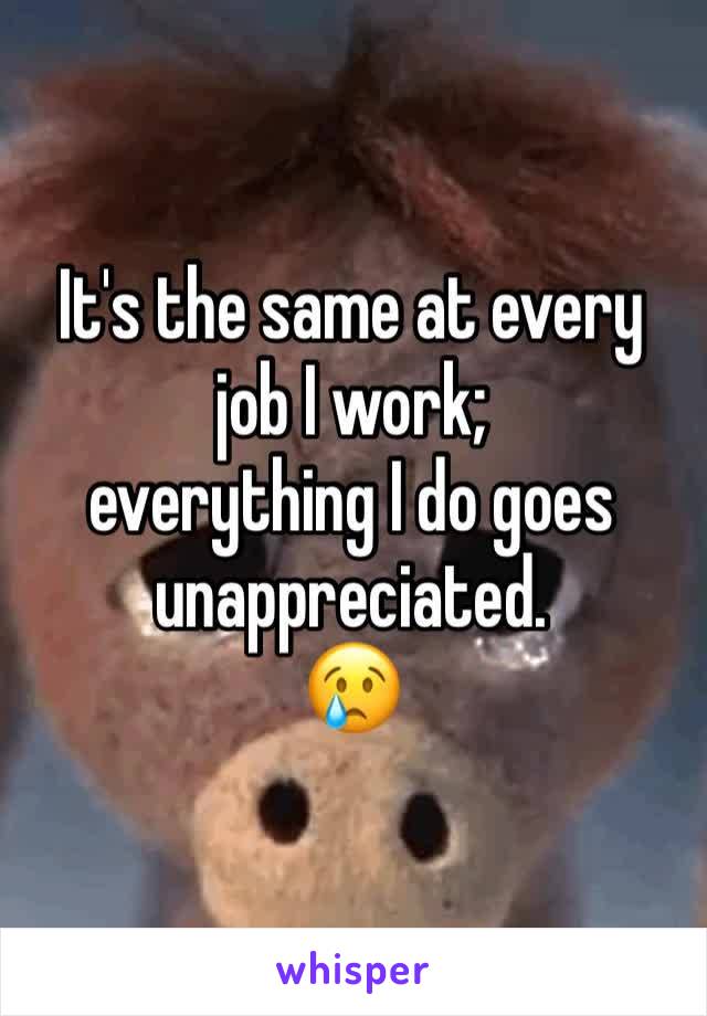 It's the same at every job I work;
everything I do goes unappreciated. 
😢