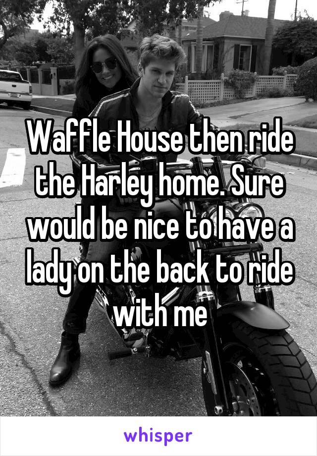 Waffle House then ride the Harley home. Sure would be nice to have a lady on the back to ride with me