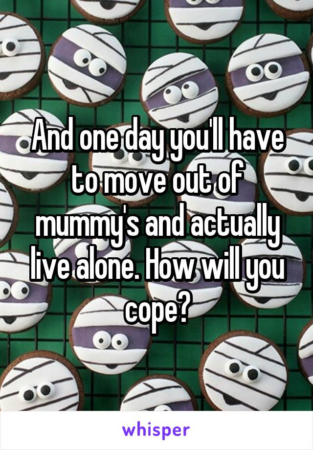 And one day you'll have to move out of mummy's and actually live alone. How will you cope?