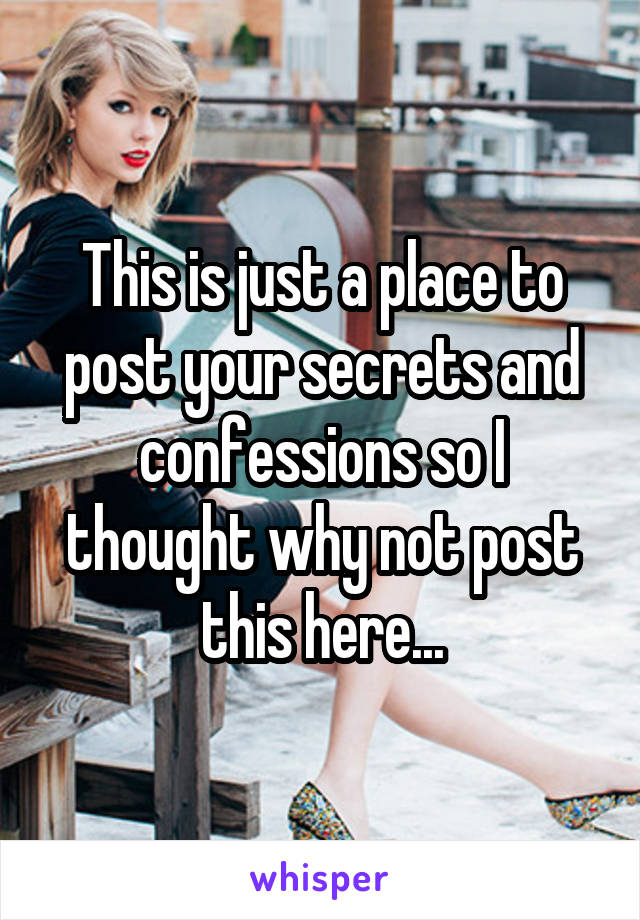 This is just a place to post your secrets and confessions so I thought why not post this here...