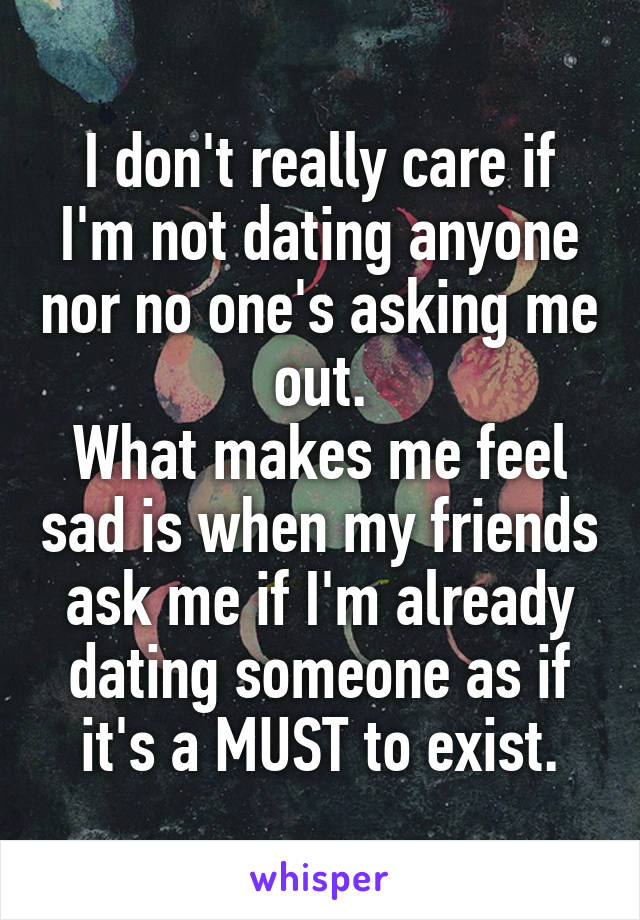 I don't really care if I'm not dating anyone nor no one's asking me out.
What makes me feel sad is when my friends ask me if I'm already dating someone as if it's a MUST to exist.