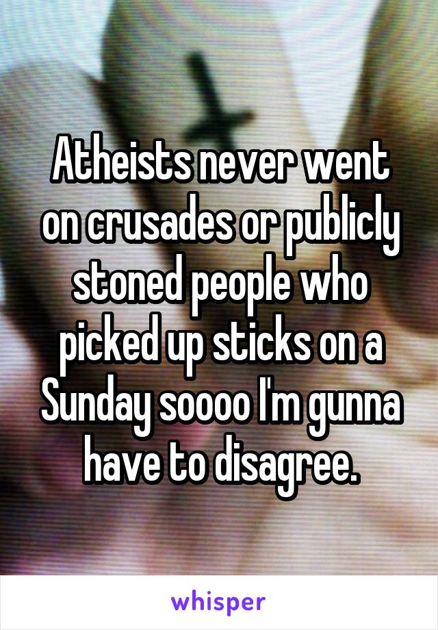 Atheists never went on crusades or publicly stoned people who picked up sticks on a Sunday soooo I'm gunna have to disagree.