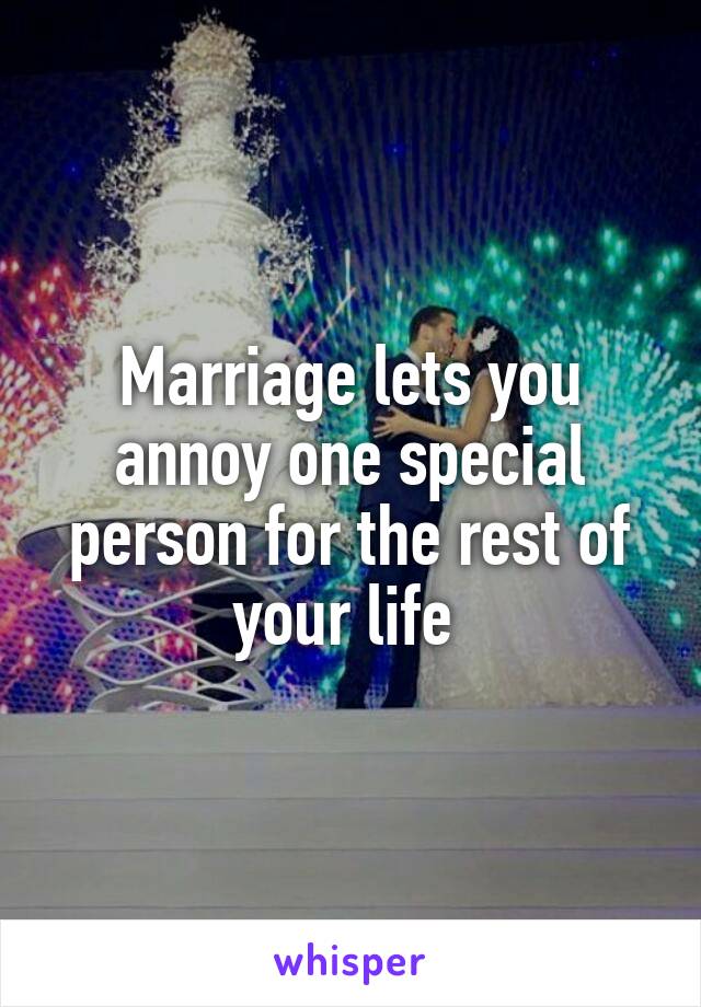 Marriage lets you annoy one special person for the rest of your life 