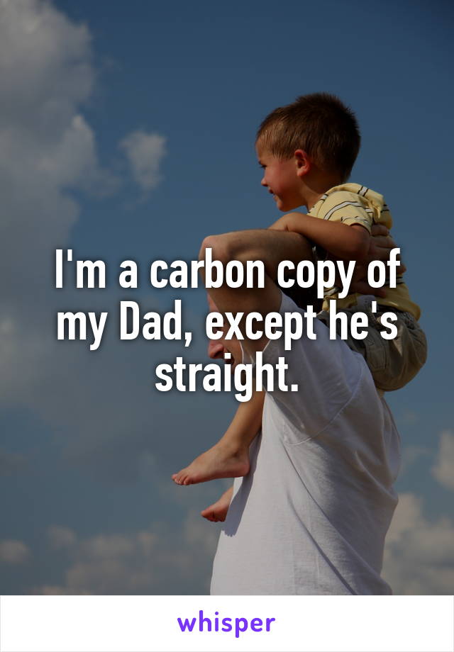 I'm a carbon copy of my Dad, except he's straight.