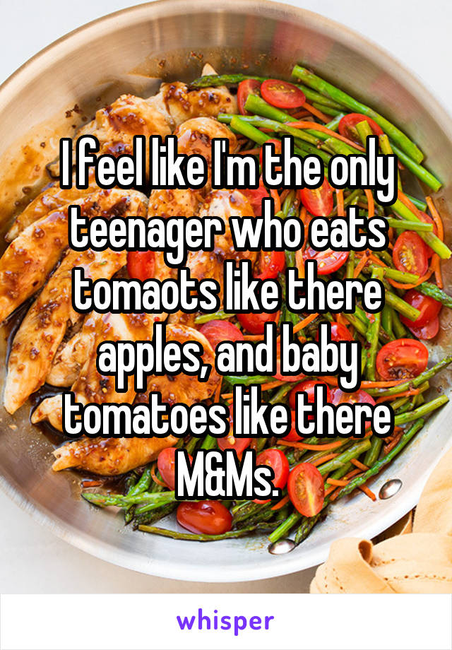 I feel like I'm the only teenager who eats tomaots like there apples, and baby tomatoes like there M&Ms.