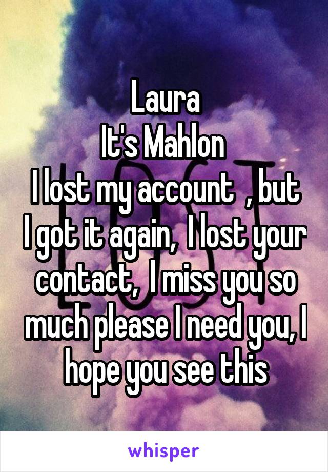 Laura
It's Mahlon 
I lost my account  , but I got it again,  I lost your contact,  I miss you so much please I need you, I hope you see this