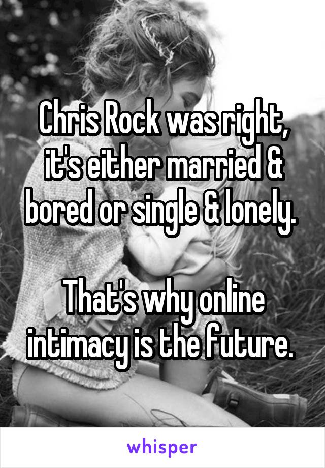 Chris Rock was right, it's either married & bored or single & lonely. 

That's why online intimacy is the future. 