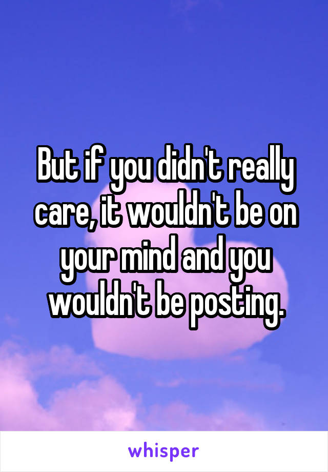 But if you didn't really care, it wouldn't be on your mind and you wouldn't be posting.