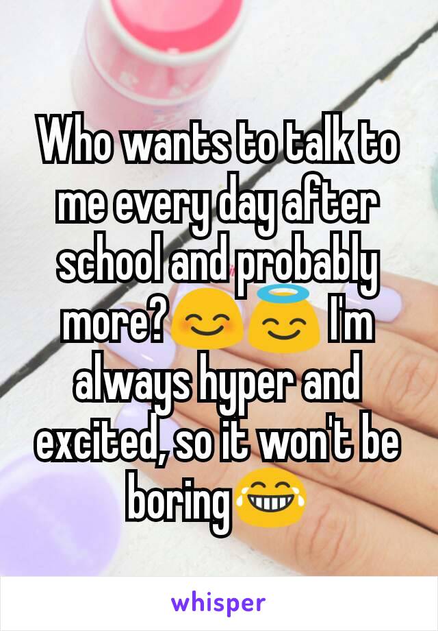 Who wants to talk to me every day after school and probably more?😊😇 I'm always hyper and excited, so it won't be boring😂