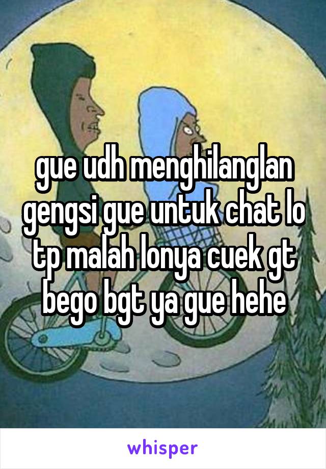 gue udh menghilanglan gengsi gue untuk chat lo tp malah lonya cuek gt
bego bgt ya gue hehe