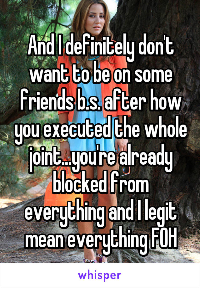 And I definitely don't want to be on some friends b.s. after how you executed the whole joint...you're already blocked from everything and I legit mean everything FOH