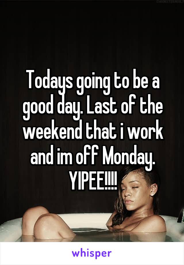 Todays going to be a good day. Last of the weekend that i work and im off Monday. YIPEE!!!!