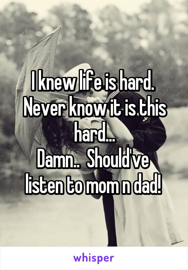 I knew life is hard.  Never know it is this hard...
Damn..  Should've  listen to mom n dad! 