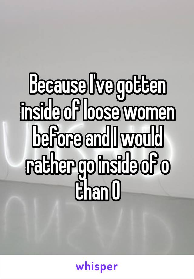 Because I've gotten inside of loose women before and I would rather go inside of o than O