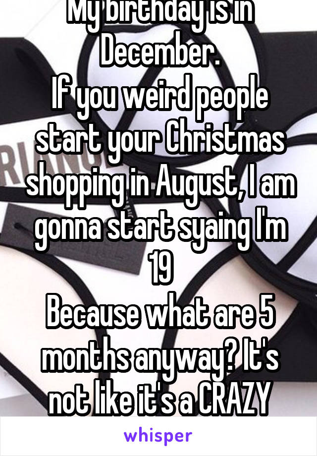 My birthday is in December.
If you weird people start your Christmas shopping in August, I am gonna start syaing I'm 19
Because what are 5 months anyway? It's not like it's a CRAZY LONG TIME RIGHT