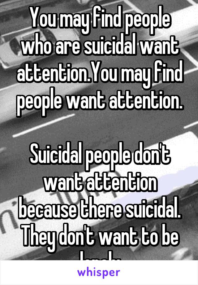 You may find people who are suicidal want attention.You may find people want attention.

Suicidal people don't want attention because there suicidal. They don't want to be lonely