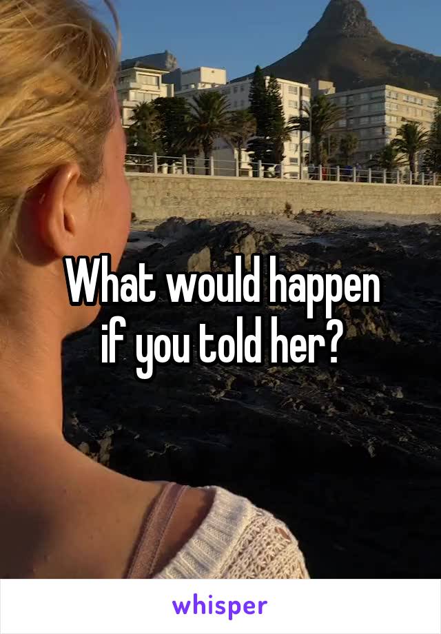 What would happen
if you told her?