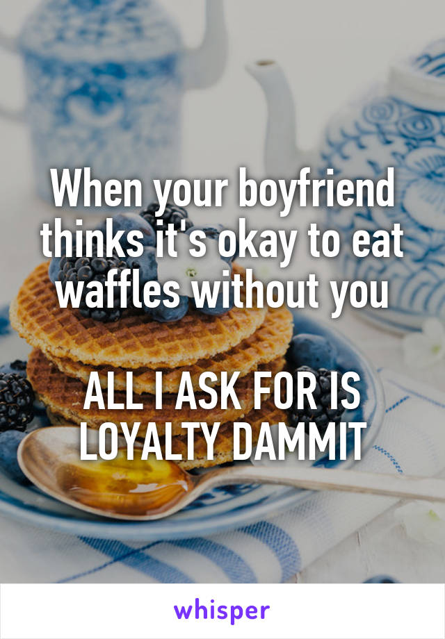 When your boyfriend thinks it's okay to eat waffles without you

ALL I ASK FOR IS LOYALTY DAMMIT