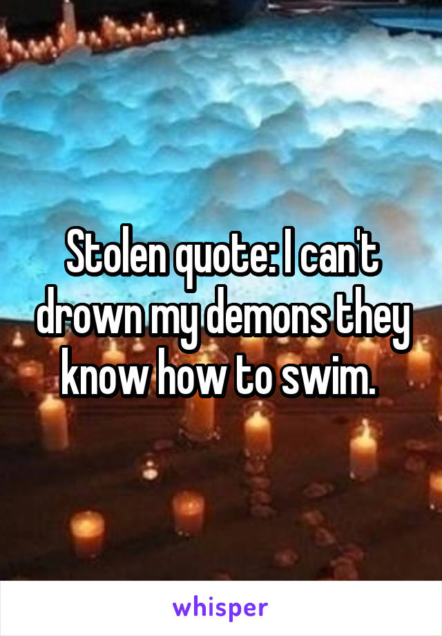 Stolen quote: I can't drown my demons they know how to swim. 