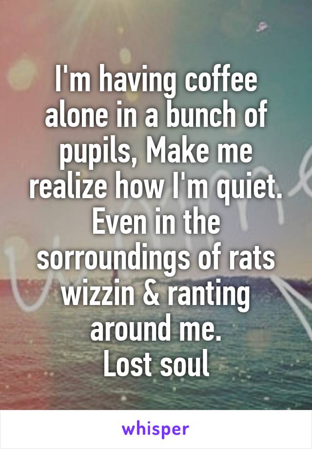 I'm having coffee alone in a bunch of pupils, Make me realize how I'm quiet. Even in the sorroundings of rats wizzin & ranting around me.
Lost soul