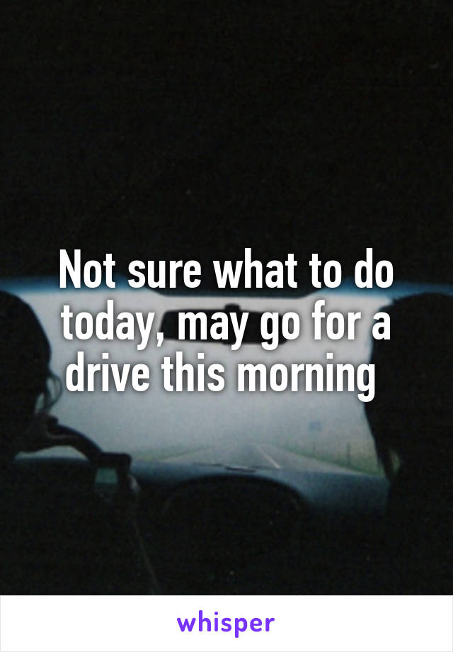 Not sure what to do today, may go for a drive this morning 