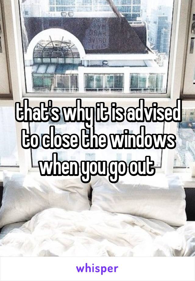 that's why it is advised to close the windows when you go out 