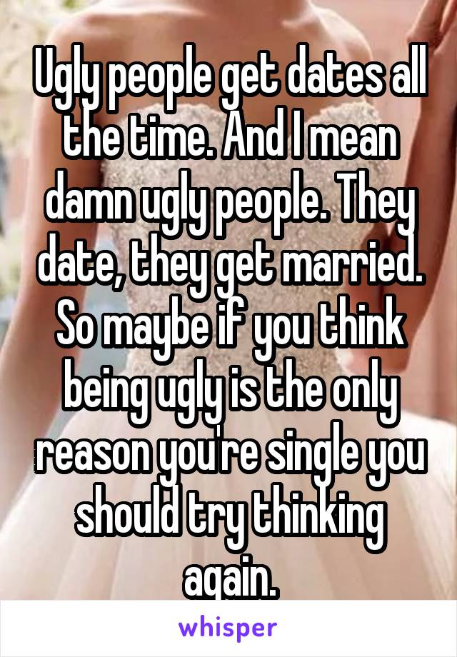 Ugly people get dates all the time. And I mean damn ugly people. They date, they get married. So maybe if you think being ugly is the only reason you're single you should try thinking again.