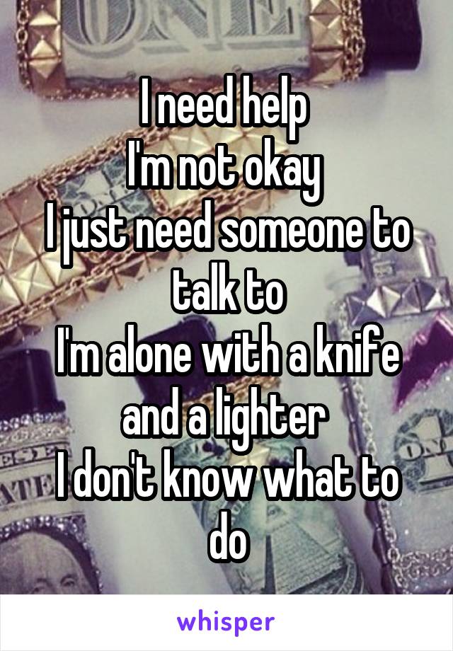 I need help 
I'm not okay 
I just need someone to talk to
I'm alone with a knife and a lighter 
I don't know what to do