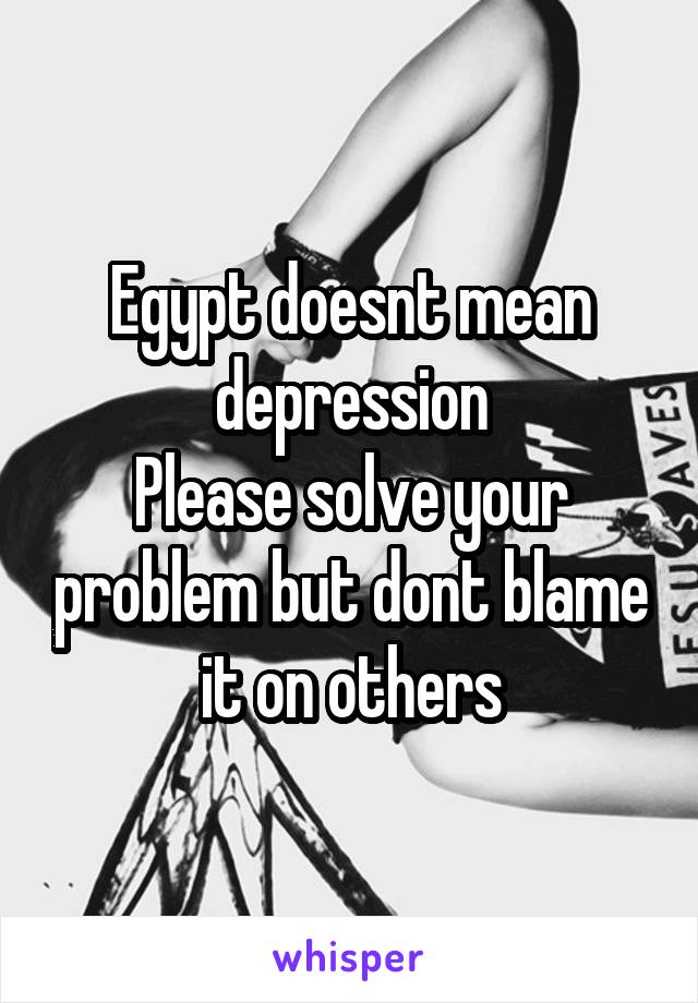 Egypt doesnt mean depression
Please solve your problem but dont blame it on others