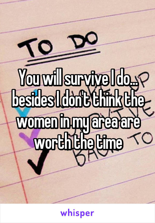 You will survive I do... besides I don't think the women in my area are worth the time