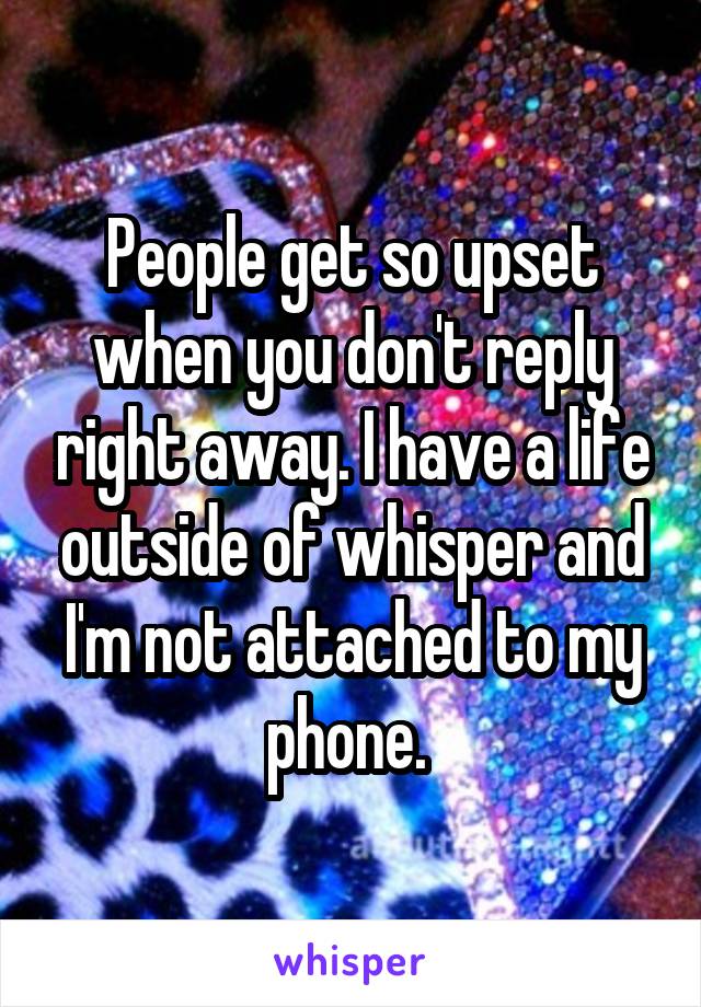 People get so upset when you don't reply right away. I have a life outside of whisper and I'm not attached to my phone. 