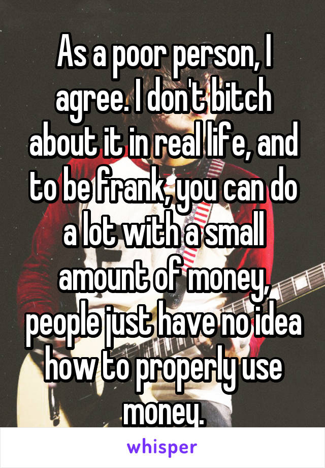 As a poor person, I agree. I don't bitch about it in real life, and to be frank, you can do a lot with a small amount of money, people just have no idea how to properly use money.