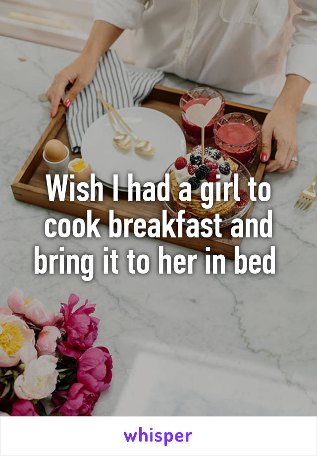 Wish I had a girl to cook breakfast and bring it to her in bed 