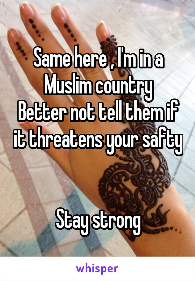 Same here , I'm in a Muslim country
Better not tell them if it threatens your safty 

Stay strong
