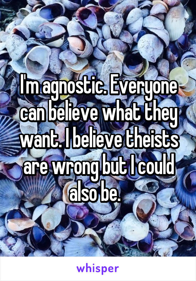 I'm agnostic. Everyone can believe what they want. I believe theists are wrong but I could also be.  